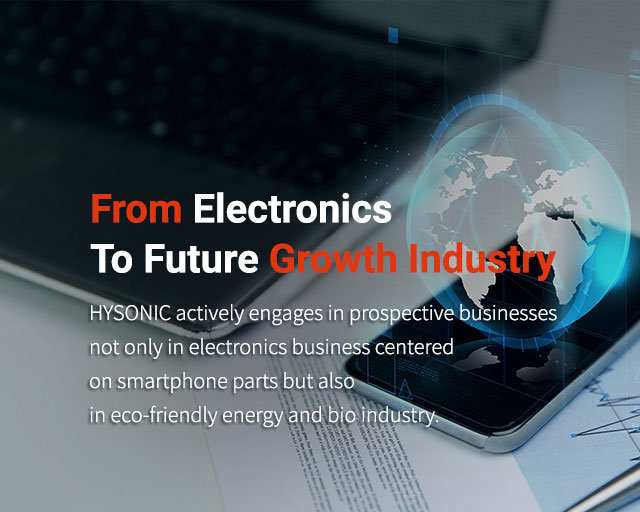 From Electronics to Future growth Industry HYSONIC actively engages in prospective businesses not only in electronics business centered on smartphone parts but also in eco-friendly energy and bio industry.