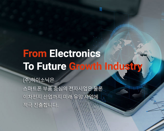 From Electronics to Future growth Industry (주)하이소닉은 스마트폰 부품 중심의 전자사업은 물론 친환경 에너지와 바이오산업까지 미래 유망 사업에 적극 진출합니다